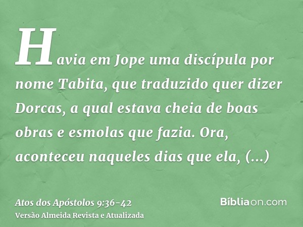 Havia em Jope uma discípula por nome Tabita, que traduzido quer dizer Dorcas, a qual estava cheia de boas obras e esmolas que fazia.Ora, aconteceu naqueles dias