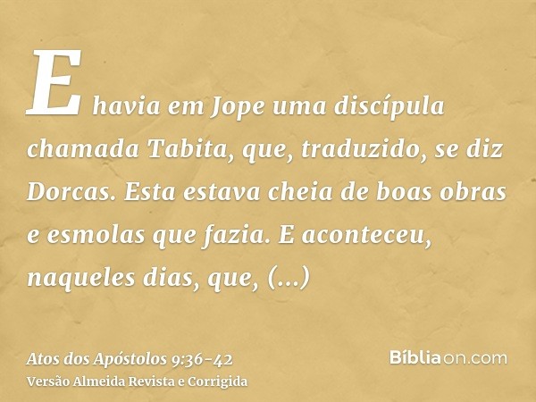 E havia em Jope uma discípula chamada Tabita, que, traduzido, se diz Dorcas. Esta estava cheia de boas obras e esmolas que fazia.E aconteceu, naqueles dias, que