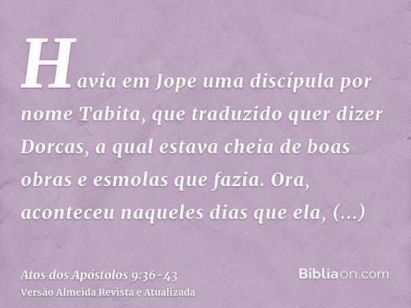 Havia em Jope uma discípula por nome Tabita, que traduzido quer dizer Dorcas, a qual estava cheia de boas obras e esmolas que fazia.Ora, aconteceu naqueles dias