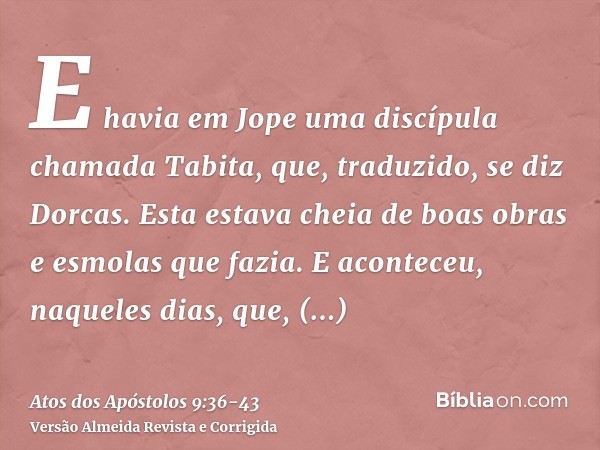 E havia em Jope uma discípula chamada Tabita, que, traduzido, se diz Dorcas. Esta estava cheia de boas obras e esmolas que fazia.E aconteceu, naqueles dias, que