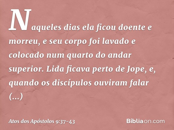 Naqueles dias ela ficou doente e morreu, e seu corpo foi lavado e colocado num quarto do andar superior. Lida ficava perto de Jope, e, quando os discípulos ouvi