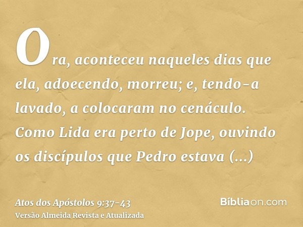 Ora, aconteceu naqueles dias que ela, adoecendo, morreu; e, tendo-a lavado, a colocaram no cenáculo.Como Lida era perto de Jope, ouvindo os discípulos que Pedro