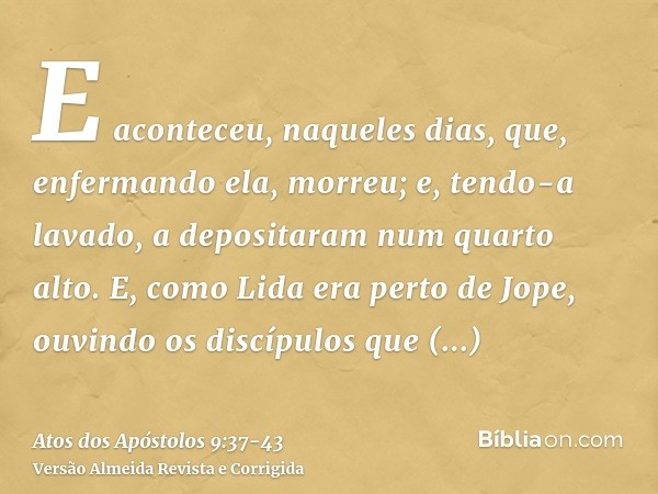 E aconteceu, naqueles dias, que, enfermando ela, morreu; e, tendo-a lavado, a depositaram num quarto alto.E, como Lida era perto de Jope, ouvindo os discípulos 