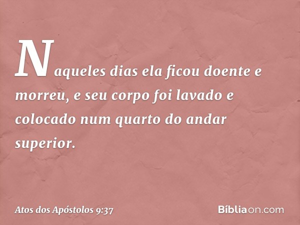 Naqueles dias ela ficou doente e morreu, e seu corpo foi lavado e colocado num quarto do andar superior. -- Atos dos Apóstolos 9:37