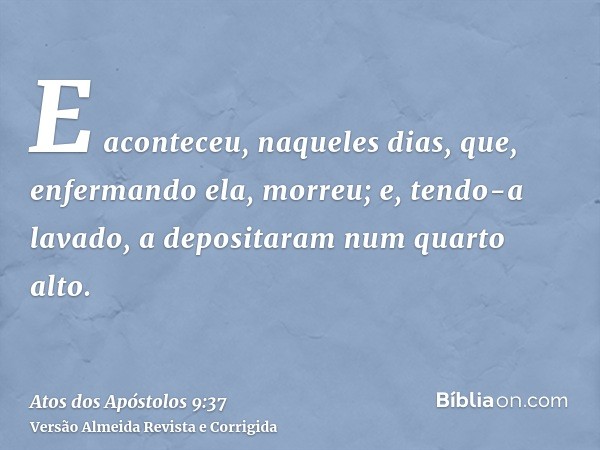 E aconteceu, naqueles dias, que, enfermando ela, morreu; e, tendo-a lavado, a depositaram num quarto alto.