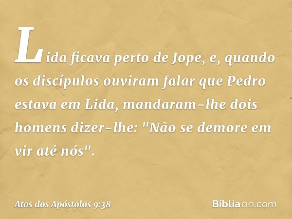 Lida ficava perto de Jope, e, quando os discípulos ouviram falar que Pedro estava em Lida, mandaram-lhe dois homens dizer-lhe: "Não se demore em vir até nós". -