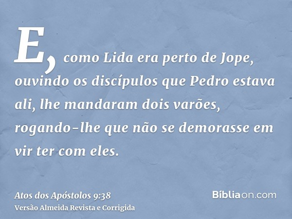 E, como Lida era perto de Jope, ouvindo os discípulos que Pedro estava ali, lhe mandaram dois varões, rogando-lhe que não se demorasse em vir ter com eles.