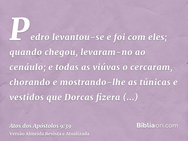 Pedro levantou-se e foi com eles; quando chegou, levaram-no ao cenáulo; e todas as viúvas o cercaram, chorando e mostrando-lhe as túnicas e vestidos que Dorcas 