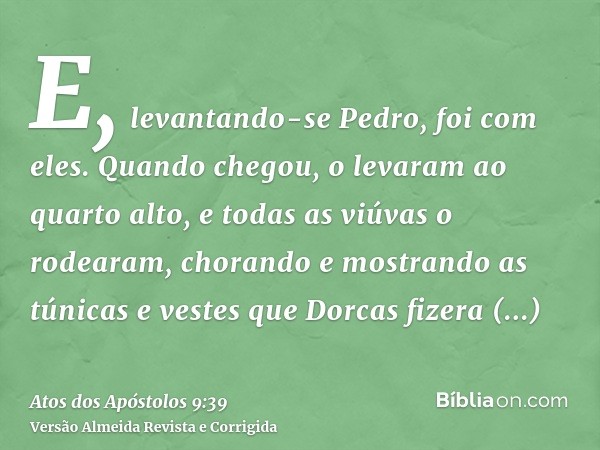 E, levantando-se Pedro, foi com eles. Quando chegou, o levaram ao quarto alto, e todas as viúvas o rodearam, chorando e mostrando as túnicas e vestes que Dorcas