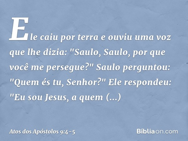 Ele caiu por terra e ouviu uma voz que lhe dizia: "Saulo, Saulo, por que você me persegue?" Saulo perguntou: "Quem és tu, Senhor?"
Ele respondeu: "Eu sou Jesus,