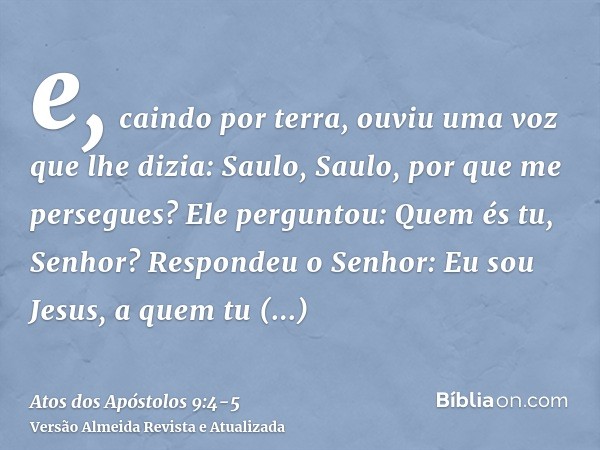 e, caindo por terra, ouviu uma voz que lhe dizia: Saulo, Saulo, por que me persegues?Ele perguntou: Quem és tu, Senhor? Respondeu o Senhor: Eu sou Jesus, a quem