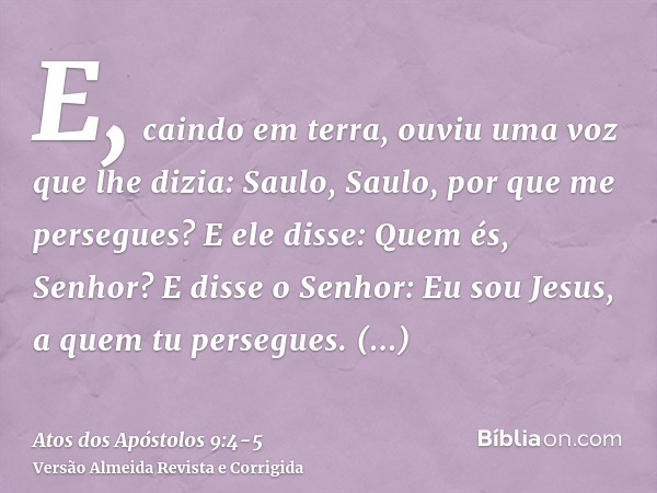 E, caindo em terra, ouviu uma voz que lhe dizia: Saulo, Saulo, por que me persegues?E ele disse: Quem és, Senhor? E disse o Senhor: Eu sou Jesus, a quem tu pers