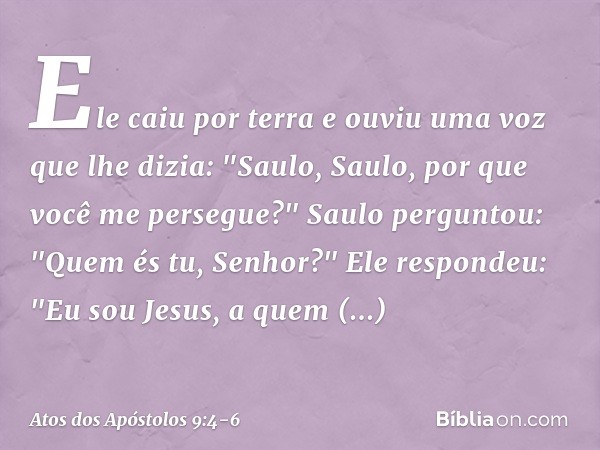 Ele caiu por terra e ouviu uma voz que lhe dizia: "Saulo, Saulo, por que você me persegue?" Saulo perguntou: "Quem és tu, Senhor?"
Ele respondeu: "Eu sou Jesus,