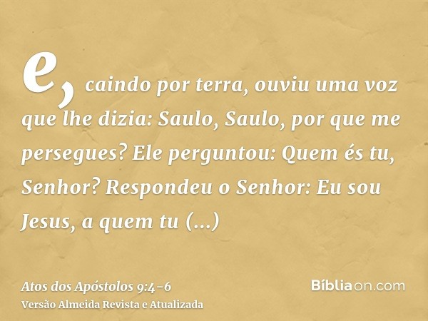 e, caindo por terra, ouviu uma voz que lhe dizia: Saulo, Saulo, por que me persegues?Ele perguntou: Quem és tu, Senhor? Respondeu o Senhor: Eu sou Jesus, a quem