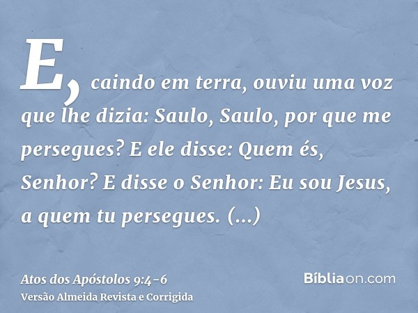 E, caindo em terra, ouviu uma voz que lhe dizia: Saulo, Saulo, por que me persegues?E ele disse: Quem és, Senhor? E disse o Senhor: Eu sou Jesus, a quem tu pers