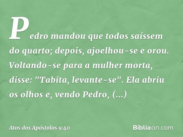 Pedro mandou que todos saíssem do quarto; depois, ajoelhou-se e orou. Voltando-se para a mulher morta, disse: "Tabita, levante-se". Ela abriu os olhos e, vendo 