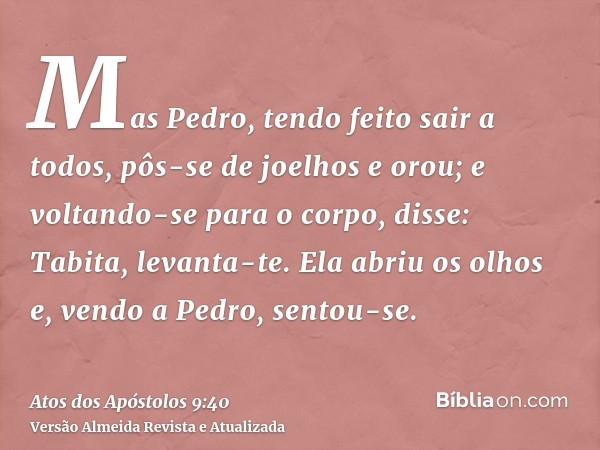 Mas Pedro, tendo feito sair a todos, pôs-se de joelhos e orou; e voltando-se para o corpo, disse: Tabita, levanta-te. Ela abriu os olhos e, vendo a Pedro, sento