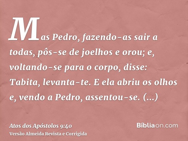 Mas Pedro, fazendo-as sair a todas, pôs-se de joelhos e orou; e, voltando-se para o corpo, disse: Tabita, levanta-te. E ela abriu os olhos e, vendo a Pedro, ass