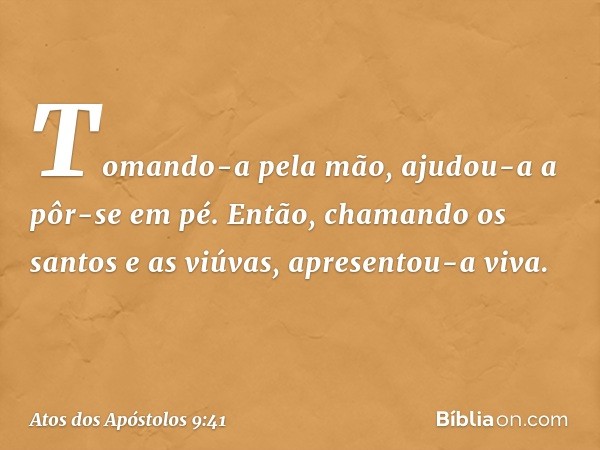 Tomando-a pela mão, ajudou-a a pôr-se em pé. Então, chamando os santos e as viúvas, apresentou-a viva. -- Atos dos Apóstolos 9:41