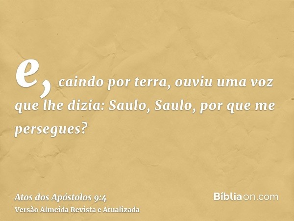 e, caindo por terra, ouviu uma voz que lhe dizia: Saulo, Saulo, por que me persegues?