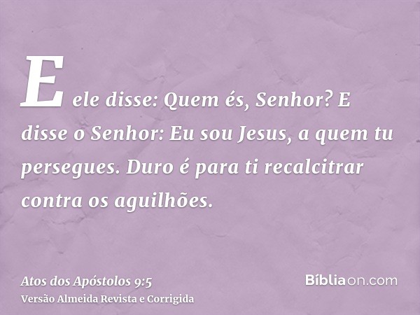 E ele disse: Quem és, Senhor? E disse o Senhor: Eu sou Jesus, a quem tu persegues. Duro é para ti recalcitrar contra os aguilhões.