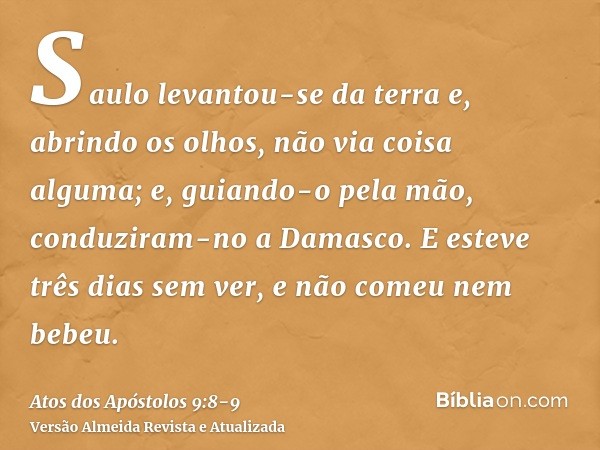 Saulo levantou-se da terra e, abrindo os olhos, não via coisa alguma; e, guiando-o pela mão, conduziram-no a Damasco.E esteve três dias sem ver, e não comeu nem