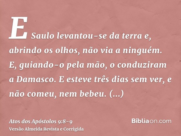 E Saulo levantou-se da terra e, abrindo os olhos, não via a ninguém. E, guiando-o pela mão, o conduziram a Damasco.E esteve três dias sem ver, e não comeu, nem 