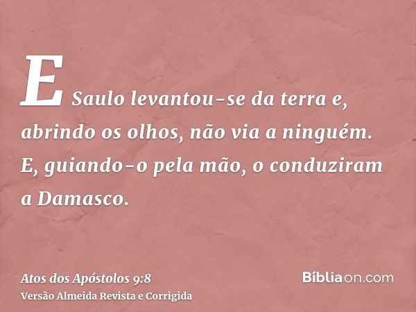 E Saulo levantou-se da terra e, abrindo os olhos, não via a ninguém. E, guiando-o pela mão, o conduziram a Damasco.