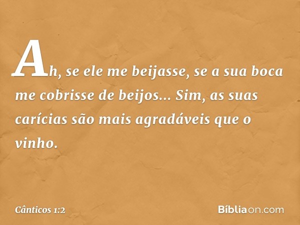 Ah, se ele me beijasse,
se a sua boca me cobrisse de beijos...
Sim, as suas carícias são mais agradáveis
que o vinho. -- Cânticos 1:2