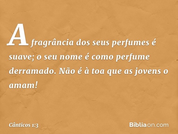 A fragrância dos seus perfumes é suave;
o seu nome é como perfume derramado.
Não é à toa que as jovens o amam! -- Cânticos 1:3