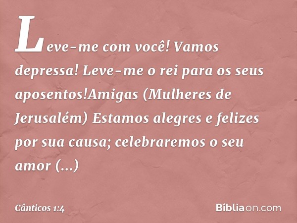 Leve-me com você! Vamos depressa!
Leve-me o rei para os seus aposentos!Amigas (Mulheres de Jerusalém)
Estamos alegres e felizes por sua causa;
celebraremos o se