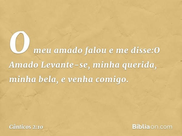 O meu amado falou e me disse:O Amado
Levante-se, minha querida,
minha bela, e venha comigo. -- Cânticos 2:10