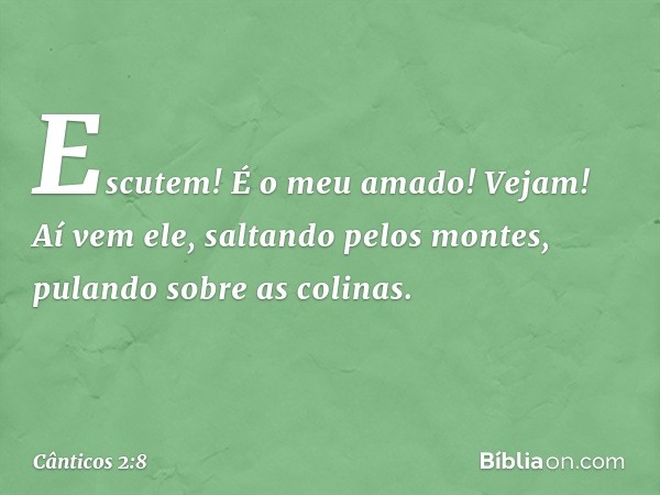 Escutem! É o meu amado!
Vejam! Aí vem ele,
saltando pelos montes,
pulando sobre as colinas. -- Cânticos 2:8