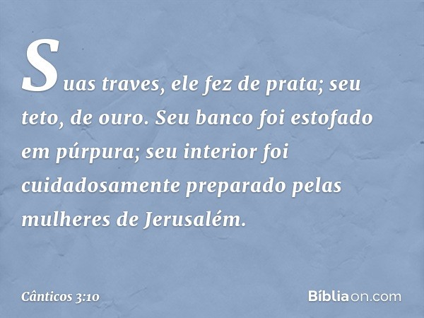 Suas traves, ele fez de prata;
seu teto, de ouro.
Seu banco foi estofado em púrpura;
seu interior foi cuidadosamente preparado
pelas mulheres de Jerusalém. -- C