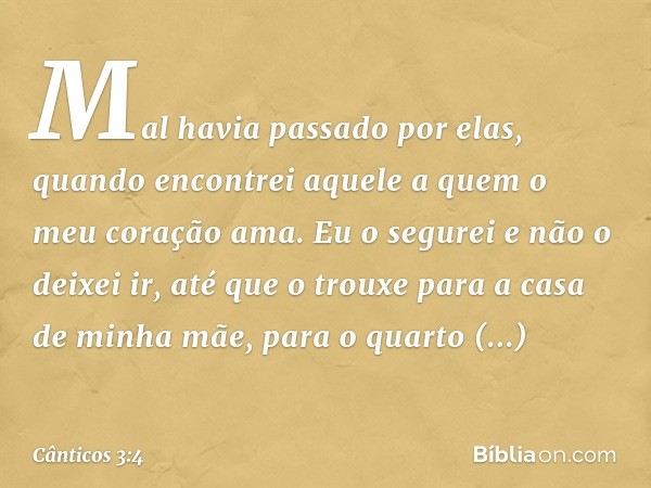 Mal havia passado por elas,
quando encontrei aquele a quem
o meu coração ama.
Eu o segurei e não o deixei ir,
até que o trouxe
para a casa de minha mãe,
para o 