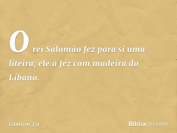 O rei Salomão fez para si uma liteira;
ele a fez com madeira do Líbano. -- Cânticos 3:9