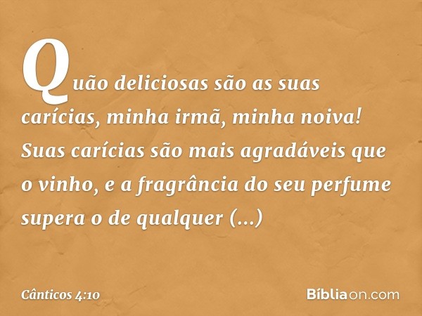 Quão deliciosas são as suas carícias,
minha irmã, minha noiva!
Suas carícias são mais agradáveis
que o vinho,
e a fragrância do seu perfume
supera o de qualquer