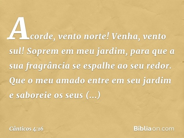 Acorde, vento norte!
Venha, vento sul!
Soprem em meu jardim,
para que a sua fragrância
se espalhe ao seu redor.
Que o meu amado entre em seu jardim
e saboreie o