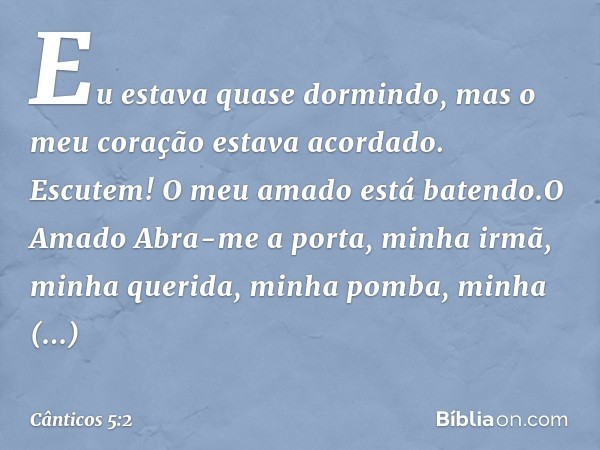 Eu estava quase dormindo,
mas o meu coração estava acordado.
Escutem! O meu amado está batendo.O Amado
Abra-me a porta, minha irmã,
minha querida, minha pomba,
