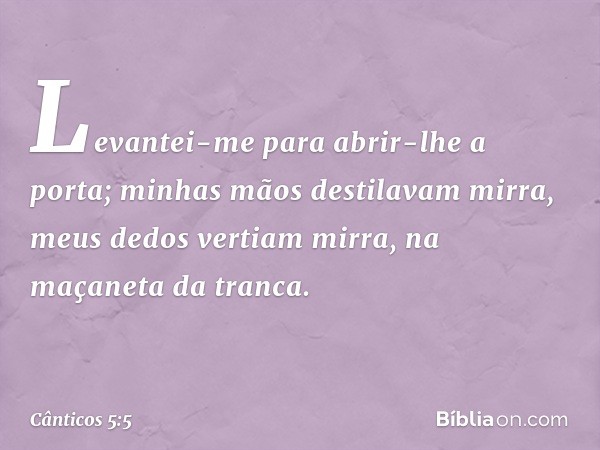 Levantei-me para abrir-lhe a porta;
minhas mãos destilavam mirra,
meus dedos vertiam mirra,
na maçaneta da tranca. -- Cânticos 5:5