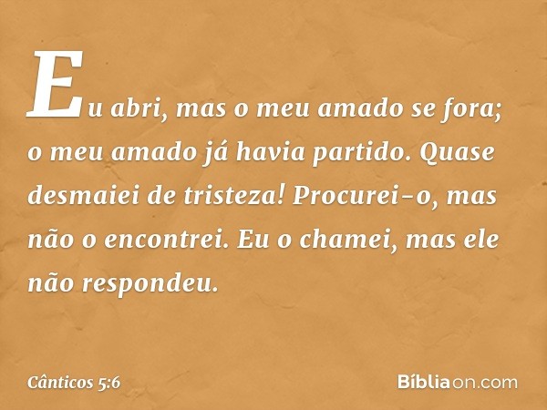 Eu abri, mas o meu amado se fora;
o meu amado já havia partido.
Quase desmaiei de tristeza!
Procurei-o, mas não o encontrei.
Eu o chamei, mas ele não respondeu.