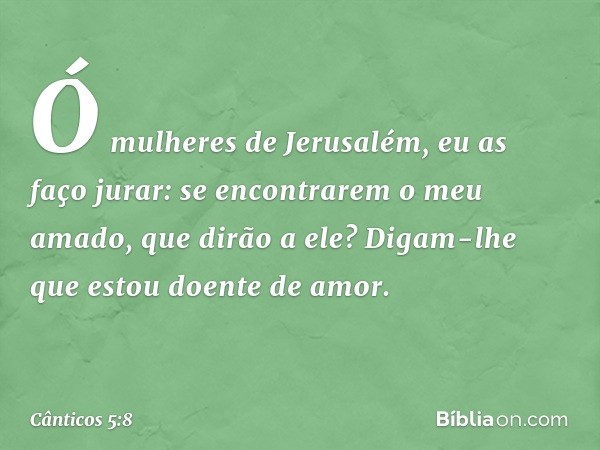 Ó mulheres de Jerusalém,
eu as faço jurar:
se encontrarem o meu amado,
que dirão a ele?
Digam-lhe que estou doente de amor. -- Cânticos 5:8