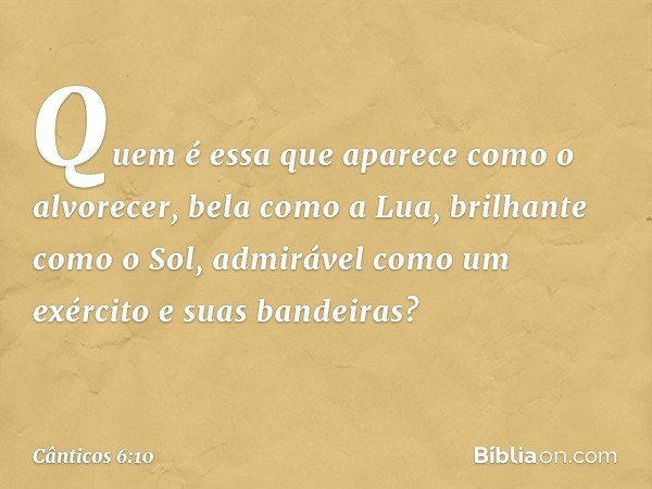 Quem é essa que aparece
como o alvorecer,
bela como a Lua, brilhante como o Sol,
admirável como um exército
e suas bandeiras? -- Cânticos 6:10