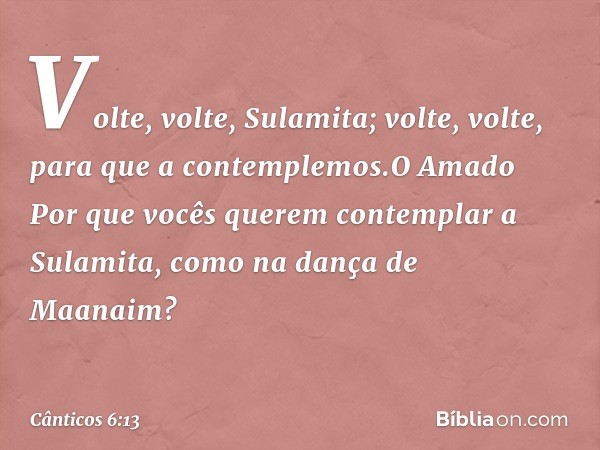 Volte, volte, Sulamita;
volte, volte, para que a contemplemos.O Amado
Por que vocês querem
contemplar a Sulamita,
como na dança de Maanaim? -- Cânticos 6:13