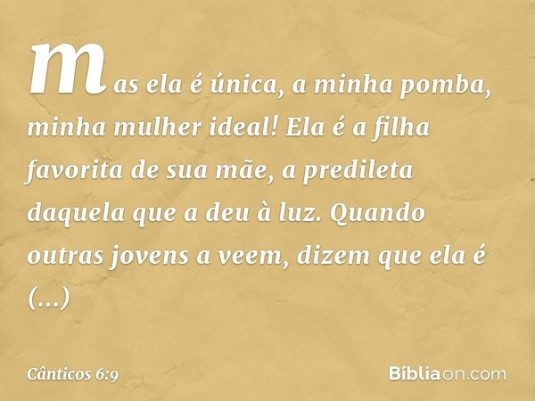 mas ela é única, a minha pomba,
minha mulher ideal!
Ela é a filha favorita de sua mãe,
a predileta daquela que a deu à luz.
Quando outras jovens a veem,
dizem q