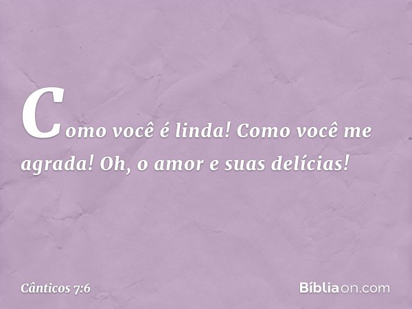 Como você é linda!
Como você me agrada!
Oh, o amor e suas delícias! -- Cânticos 7:6