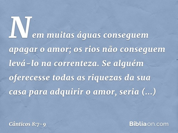 Nem muitas águas conseguem
apagar o amor;
os rios não conseguem levá-lo
na correnteza.
Se alguém oferecesse todas as riquezas
da sua casa para adquirir o amor,
