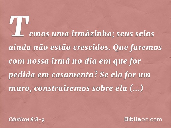 Temos uma irmãzinha;
seus seios ainda não estão crescidos.
Que faremos com nossa irmã
no dia em que for pedida
em casamento? Se ela for um muro,
construiremos s