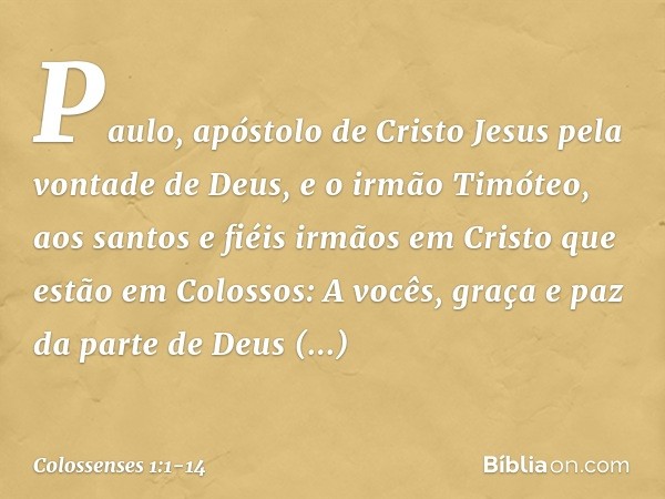 Paulo, apóstolo de Cristo Jesus pela vontade de Deus, e o irmão Timóteo, aos santos e fiéis irmãos em Cristo que estão em Colossos:
A vocês, graça e paz da part