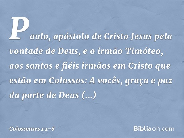 Paulo, apóstolo de Cristo Jesus pela vontade de Deus, e o irmão Timóteo, aos santos e fiéis irmãos em Cristo que estão em Colossos:
A vocês, graça e paz da part